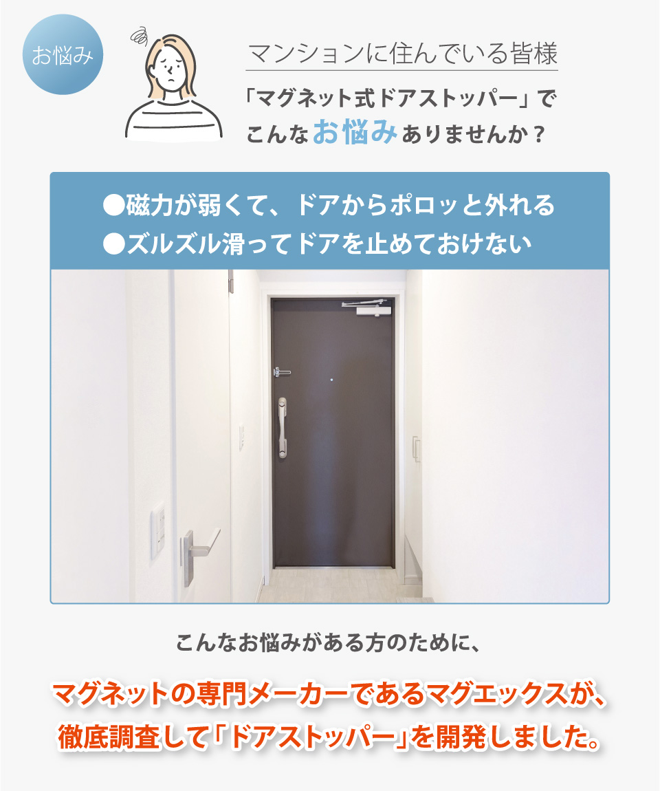 お悩み マンションに住んでいる皆様「マグネット式ドアストッパー」でこんなお悩みありませんか？●磁力が弱くて、ドアからポロッと外れる●ズルズル滑ってドアを止めておけない こんなお悩みがある方のために、マグネットの専門メーカーであるマグエックスが、徹底調査して「ドアストッパー」を開発しました。