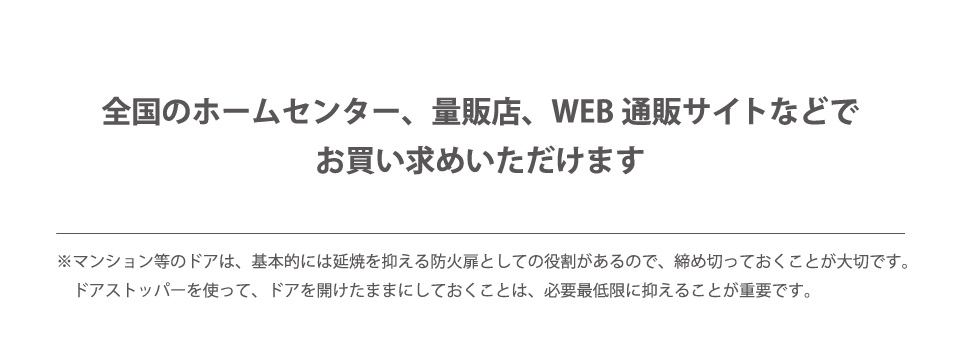 全国のホームセンター、量販店、WEB通販サイトなどでお買い求めいただけます ※マンションなどのドアは、基本的には延焼を抑える防火扉としての役割があるので、締め切っておくことが大切です。マグネットストッパーを使って、ドアを開けたままにしておくことは、必要最低限に抑えることが重要です。