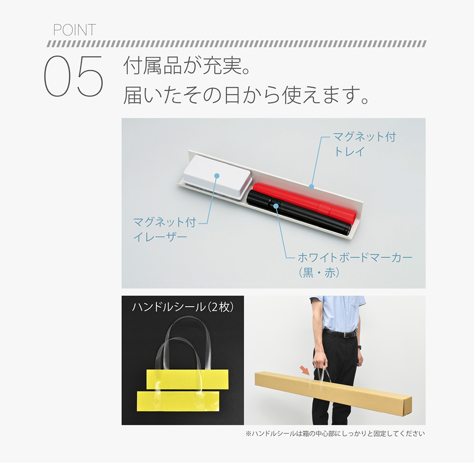 POINT05 付属品が充実。届いたその日から使えます。付属品：マグネット付イレーザー／マグネット付トレイ／ホワイトボードマーカー（黒・赤）／ハンドルシール（2枚）※ハンドルシールは箱の中心部にしっかりと固定してください