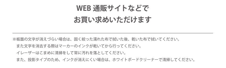 WEB通販サイトなどでお買い求めいただけます ※板面の文字が消えづらい場合は、固く絞った濡れた布で拭いた後、乾いた布で拭いてください。また文字を消去する際はマーカーのインクが乾いてから行ってください。イレーザーはこまめに清掃をして常に汚れを落としてください。また、投影タイプのため、インクが消えにくい場合は、ホワイトボードクリーナーで清掃してください。