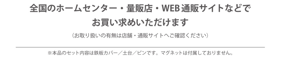 全国のホームセンター・量販店・WEB通販サイトなどでお買い求めいただけます（お取り扱いの有無は店舗・通販サイトへご確認ください）