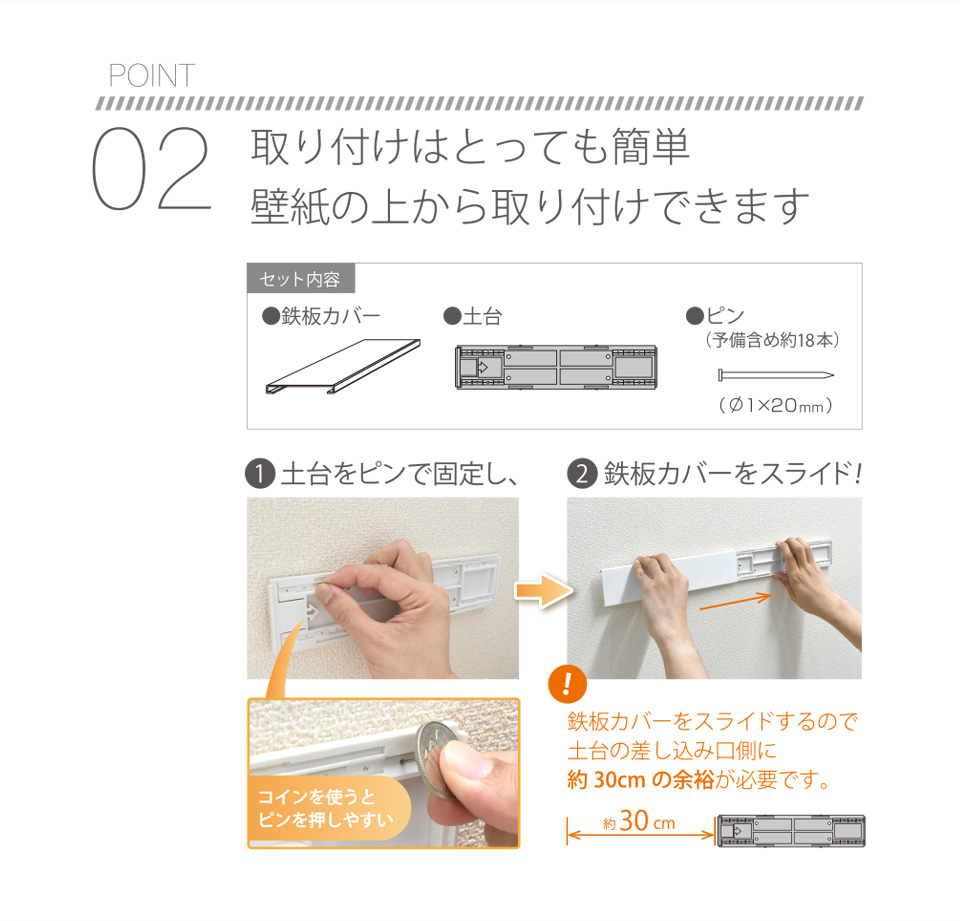 POINT02 取り付けはとっても簡単 壁紙の上から取り付けできます 【セット内容】●鉄板カバー●土台●ピン（予備含め約18本）（Φ1×20mm）❶土台をピンで固定し、（コインを使うとピンを押しやすい）❷鉄板カバーをスライド！【！】鉄板カバーをスライドするので土台の差し込み口側に約30cmの余裕が必要です。