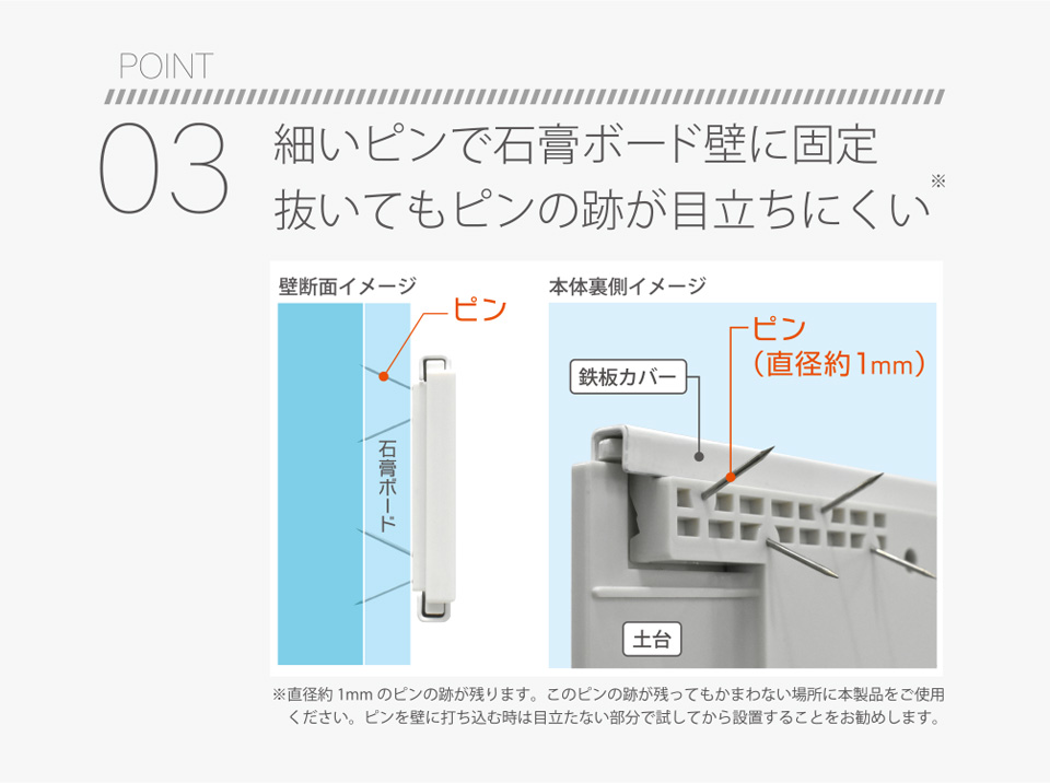 POINT03 細いピンで石膏ボード壁に固定 抜いてもピンの跡が目立ちにくい※直径約1mmのピンの跡が残ります。このピンの跡が残ってもかまわない場所に本製品をご使用ください。ピンを壁に打ち込む時は目立たない部分で試してから設置することをお勧めします。